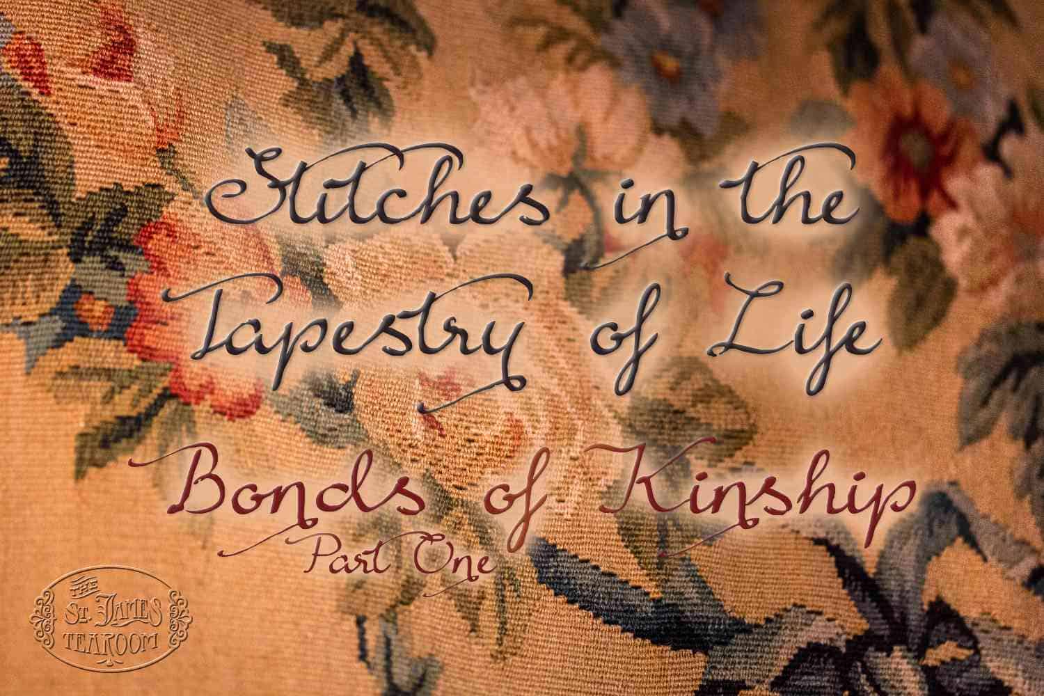 Text reads: “Stitches in the Tapestry of Life: Bonds of Kinship, Part One” over a close-up of a floral embroidered tapestry. An ornate logo saying “St. James Tearoom” appears in the lower left corner, inviting you to explore the intricate threads that create the Tapestry of Life and celebrate the Bonds of Joy woven throughout each cherished connection.